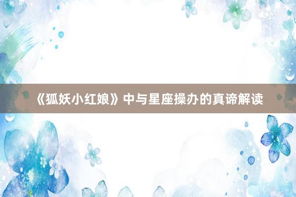 《狐妖小红娘》中与星座操办的真谛解读