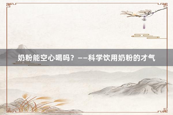奶粉能空心喝吗？——科学饮用奶粉的才气